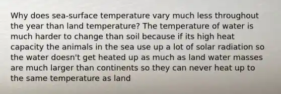 Why does sea-surface temperature vary much less throughout the year than land temperature? The temperature of water is much harder to change than soil because if its high heat capacity the animals in the sea use up a lot of solar radiation so the water doesn't get heated up as much as land water masses are much larger than continents so they can never heat up to the same temperature as land