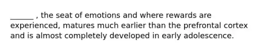 ______ , the seat of emotions and where rewards are experienced, matures much earlier than the prefrontal cortex and is almost completely developed in early adolescence.