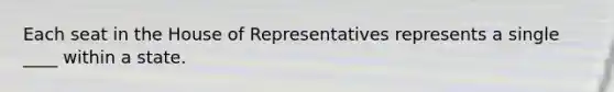 Each seat in the House of Representatives represents a single ____ within a state.