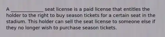 A ______________ seat license is a paid license that entitles the holder to the right to buy season tickets for a certain seat in the stadium. This holder can sell the seat license to someone else if they no longer wish to purchase season tickets.