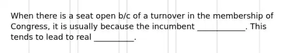 When there is a seat open b/c of a turnover in the membership of Congress, it is usually because the incumbent ____________. This tends to lead to real __________.
