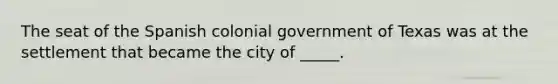 The seat of the Spanish colonial government of Texas was at the settlement that became the city of _____.