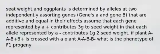 seat weight and eggplants is determined by alleles at two independently assorting genes (Gene's a and gene B) that are additive and equal in their effects assume that each gene represented by a + contributes 3g to seed weight in that each allele represented by a - contributes 1g 2 seed weight. if plant A-A-B+B+ is crossed with a plant A-A-B-B- what is the phenotype of F1 progeny