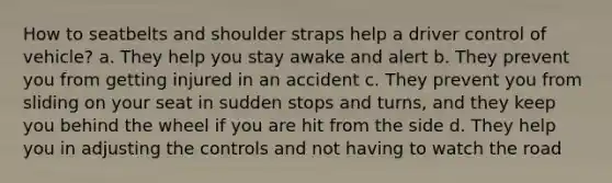 How to seatbelts and shoulder straps help a driver control of vehicle? a. They help you stay awake and alert b. They prevent you from getting injured in an accident c. They prevent you from sliding on your seat in sudden stops and turns, and they keep you behind the wheel if you are hit from the side d. They help you in adjusting the controls and not having to watch the road