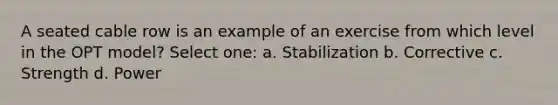 A seated cable row is an example of an exercise from which level in the OPT model? Select one: a. Stabilization b. Corrective c. Strength d. Power