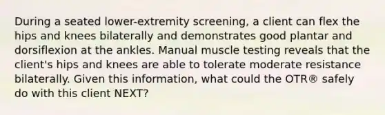 During a seated lower-extremity screening, a client can flex the hips and knees bilaterally and demonstrates good plantar and dorsiflexion at the ankles. Manual muscle testing reveals that the client's hips and knees are able to tolerate moderate resistance bilaterally. Given this information, what could the OTR® safely do with this client NEXT?