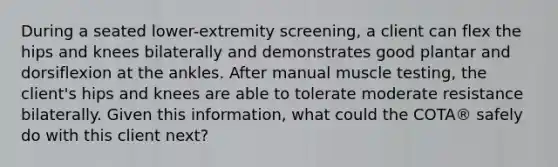 During a seated lower-extremity screening, a client can flex the hips and knees bilaterally and demonstrates good plantar and dorsiflexion at the ankles. After manual muscle testing, the client's hips and knees are able to tolerate moderate resistance bilaterally. Given this information, what could the COTA® safely do with this client next?