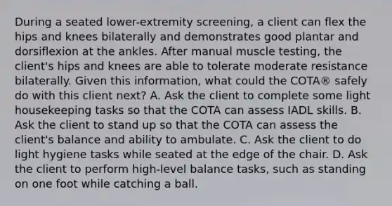 During a seated lower-extremity screening, a client can flex the hips and knees bilaterally and demonstrates good plantar and dorsiflexion at the ankles. After manual muscle testing, the client's hips and knees are able to tolerate moderate resistance bilaterally. Given this information, what could the COTA® safely do with this client next? A. Ask the client to complete some light housekeeping tasks so that the COTA can assess IADL skills. B. Ask the client to stand up so that the COTA can assess the client's balance and ability to ambulate. C. Ask the client to do light hygiene tasks while seated at the edge of the chair. D. Ask the client to perform high-level balance tasks, such as standing on one foot while catching a ball.