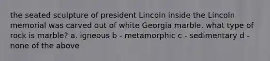 the seated sculpture of president Lincoln inside the Lincoln memorial was carved out of white Georgia marble. what type of rock is marble? a. igneous b - metamorphic c - sedimentary d - none of the above