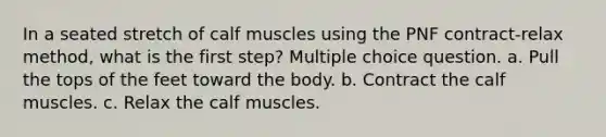 In a seated stretch of calf muscles using the PNF contract-relax method, what is the first step? Multiple choice question. a. Pull the tops of the feet toward the body. b. Contract the calf muscles. c. Relax the calf muscles.