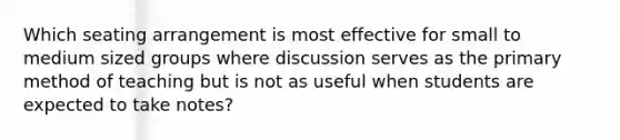 Which seating arrangement is most effective for small to medium sized groups where discussion serves as the primary method of teaching but is not as useful when students are expected to take notes?