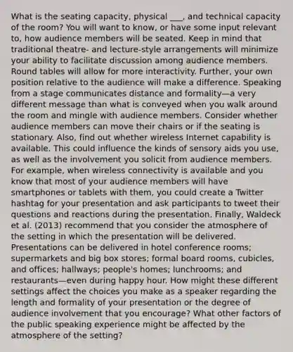 What is the seating capacity, physical ___, and technical capacity of the room? You will want to know, or have some input relevant to, how audience members will be seated. Keep in mind that traditional theatre- and lecture-style arrangements will minimize your ability to facilitate discussion among audience members. Round tables will allow for more interactivity. Further, your own position relative to the audience will make a difference. Speaking from a stage communicates distance and formality—a very different message than what is conveyed when you walk around the room and mingle with audience members. Consider whether audience members can move their chairs or if the seating is stationary. Also, find out whether wireless Internet capability is available. This could influence the kinds of sensory aids you use, as well as the involvement you solicit from audience members. For example, when wireless connectivity is available and you know that most of your audience members will have smartphones or tablets with them, you could create a Twitter hashtag for your presentation and ask participants to tweet their questions and reactions during the presentation. Finally, Waldeck et al. (2013) recommend that you consider the atmosphere of the setting in which the presentation will be delivered. Presentations can be delivered in hotel conference rooms; supermarkets and big box stores; formal board rooms, cubicles, and offices; hallways; people's homes; lunchrooms; and restaurants—even during happy hour. How might these different settings affect the choices you make as a speaker regarding the length and formality of your presentation or the degree of audience involvement that you encourage? What other factors of the public speaking experience might be affected by the atmosphere of the setting?