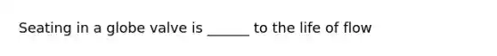 Seating in a globe valve is ______ to the life of flow