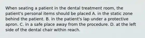 When seating a patient in the dental treatment room, the patient's personal items should be placed A. in the static zone behind the patient. B. in the patient's lap under a protective apron. C. in a safe place away from the procedure. D. at the left side of the dental chair within reach.