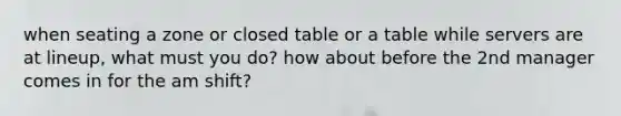 when seating a zone or closed table or a table while servers are at lineup, what must you do? how about before the 2nd manager comes in for the am shift?