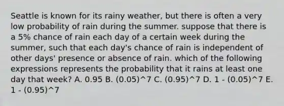 Seattle is known for its rainy weather, but there is often a very low probability of rain during the summer. suppose that there is a 5% chance of rain each day of a certain week during the summer, such that each day's chance of rain is independent of other days' presence or absence of rain. which of the following expressions represents the probability that it rains at least one day that week? A. 0.95 B. (0.05)^7 C. (0.95)^7 D. 1 - (0.05)^7 E. 1 - (0.95)^7