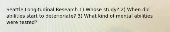 Seattle Longitudinal Research 1) Whose study? 2) When did abilities start to deterioriate? 3) What kind of mental abilities were tested?