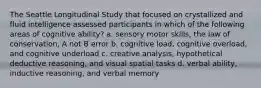 The Seattle Longitudinal Study that focused on crystallized and fluid intelligence assessed participants in which of the following areas of cognitive ability? a. sensory motor skills, the law of conservation, A not B error b. cognitive load, cognitive overload, and cognitive underload c. creative analysis, hypothetical deductive reasoning, and visual spatial tasks d. verbal ability, inductive reasoning, and verbal memory