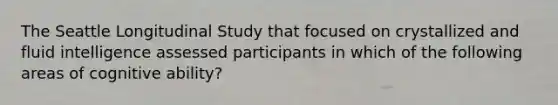 The Seattle Longitudinal Study that focused on crystallized and fluid intelligence assessed participants in which of the following areas of cognitive ability?