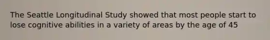 The Seattle Longitudinal Study showed that most people start to lose cognitive abilities in a variety of areas by the age of 45