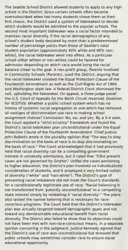 The Seattle School District allowed students to apply to any high school in the District. Since certain schools often became oversubscribed when too many students chose them as their first choice, the District used a system of tiebreakers to decide which students would be admitted to the popular schools. The second most important tiebreaker was a racial factor intended to maintain racial diversity. If the racial demographics of any school's student body deviated by more than a predetermined number of percentage points from those of Seattle's total student population (approximately 40% white and 60% non-white), the racial tiebreaker went into effect. At a particular school either whites or non-whites could be favored for admission depending on which race would bring the racial balance closer to the goal. A non-profit group, Parents Involved in Community Schools (Parents), sued the District, arguing that the racial tiebreaker violated the Equal Protection Clause of the Fourteenth Amendment as well as the Civil Rights Act of 1964 and Washington state law. A federal District Court dismissed the suit, upholding the tiebreaker. On appeal, a three-judge panel the U.S. Court of Appeals for the Ninth Circuit reversed. Question for SCOTUS: Whether a public school system which has no history of systemic racial segregation or one which has removed all vestiges of discrimination use race in making school assignment choices? Conclusion: No, no, and yes. By a 5-4 vote, the Court applied a "strict scrutiny" framework and found the District's racial tiebreaker plan unconstitutional under the Equal Protection Clause of the Fourteenth Amendment. Chief Justice John Roberts wrote in the plurality opinion that "The way to stop discrimination on the basis of race is to stop discriminating on the basis of race." The Court acknowledged that it had previously held that racial diversity can be a compelling government interest in university admissions, but it ruled that "[t]he present cases are not governed by Grutter." Unlike the cases pertaining to higher education, the District's plan involved no individualized consideration of students, and it employed a very limited notion of diversity ("white" and "non-white"). The District's goal of preventing racial imbalance did not meet the Court's standards for a constitutionally legitimate use of race: "Racial balancing is not transformed from 'patently unconstitutional' to a compelling state interest simply by relabeling it 'racial diversity.'" The plans also lacked the narrow tailoring that is necessary for race-conscious programs. The Court held that the District's tiebreaker plan was actually targeted toward demographic goals and not toward any demonstrable educational benefit from racial diversity. The District also failed to show that its objectives could not have been met with non-race-conscious means. In a separate opinion concurring in the judgment, Justice Kennedy agreed that the District's use of race was unconstitutional but stressed that public schools may sometimes consider race to ensure equal educational opportunity.