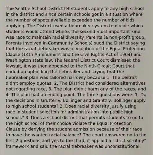 The Seattle School District let students apply to any high school in the district and since certain schools got in a situation where the number of spots available exceeded the number of kids applying. The District used a tiebreaker system to decide which students would attend where, the second most important kind was race to maintain racial diversity. Parents (a non-profit group, Parents Involved in Community Schools) sued the District saying that the racial tiebreaker was in violation of the Equal Protection Clause (14th Amendment and the Civil Rights Act of 1964) and Washington state law. The federal District Court dismissed the lawsuit, it was then appealed to the Ninth Circuit Court that ended up upholding the tiebreaker and saying that the tiebreaker plan was tailored narrowly because 1. The District didn't employ quotas, 2. The District had considered alternatives not regarding race, 3. The plan didn't harm any of the races, and 4. The plan had an ending point. The three questions were: 1. Do the decisions in Grutter v. Bollinger and Grantz v. Bollinger apply to high school students? 2. Does racial diversity justify using race in student selection for administration into public high schools? 3. Does a school district that permits students to go to the high school of their choice violate the Equal Protection Clause by denying the student admission because of their race to have the wanted racial balance? The court answered no to the first 2 questions and yes to the third; it applied a "strict scrutiny" framework and said the racial tiebreaker was unconstitutional.