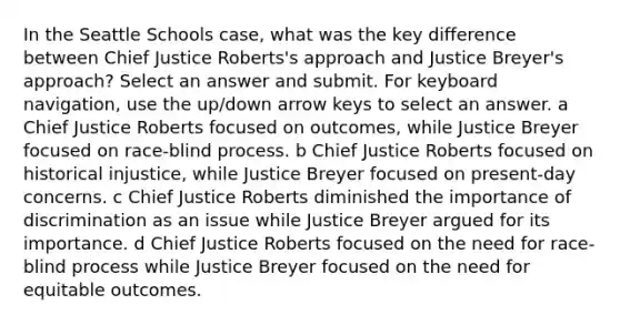 In the Seattle Schools case, what was the key difference between Chief Justice Roberts's approach and Justice Breyer's approach? Select an answer and submit. For keyboard navigation, use the up/down arrow keys to select an answer. a Chief Justice Roberts focused on outcomes, while Justice Breyer focused on race-blind process. b Chief Justice Roberts focused on historical injustice, while Justice Breyer focused on present-day concerns. c Chief Justice Roberts diminished the importance of discrimination as an issue while Justice Breyer argued for its importance. d Chief Justice Roberts focused on the need for race-blind process while Justice Breyer focused on the need for equitable outcomes.