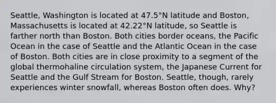 Seattle, Washington is located at 47.5°N latitude and Boston, Massachusetts is located at 42.22°N latitude, so Seattle is farther north than Boston. Both cities border oceans, the Pacific Ocean in the case of Seattle and the Atlantic Ocean in the case of Boston. Both cities are in close proximity to a segment of the global thermohaline circulation system, the Japanese Current for Seattle and the Gulf Stream for Boston. Seattle, though, rarely experiences winter snowfall, whereas Boston often does. Why?