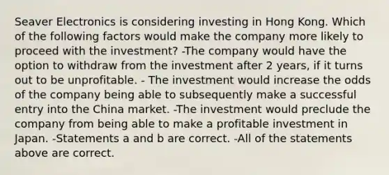 Seaver Electronics is considering investing in Hong Kong. Which of the following factors would make the company more likely to proceed with the investment? -The company would have the option to withdraw from the investment after 2 years, if it turns out to be unprofitable. - The investment would increase the odds of the company being able to subsequently make a successful entry into the China market. -The investment would preclude the company from being able to make a profitable investment in Japan. -Statements a and b are correct. -All of the statements above are correct.