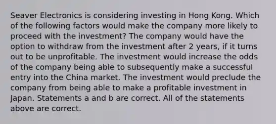 Seaver Electronics is considering investing in Hong Kong. Which of the following factors would make the company more likely to proceed with the investment? The company would have the option to withdraw from the investment after 2 years, if it turns out to be unprofitable. The investment would increase the odds of the company being able to subsequently make a successful entry into the China market. The investment would preclude the company from being able to make a profitable investment in Japan. Statements a and b are correct. All of the statements above are correct.