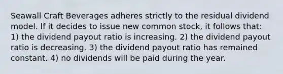 Seawall Craft Beverages adheres strictly to the residual dividend model. If it decides to issue new common stock, it follows that: 1) the dividend payout ratio is increasing. 2) the dividend payout ratio is decreasing. 3) the dividend payout ratio has remained constant. 4) no dividends will be paid during the year.