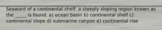 Seaward of a continental shelf, a steeply sloping region known as the _____ is found. a) ocean basin b) continental shelf c) continental slope d) submarine canyon e) continental rise