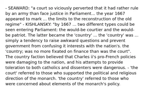 - SEAWARD: "a court so viciously perverted that it had rather rule by an army than face justice in Parliament... the year 1667 appeared to mark ... the limits to the reconstruction of the old regime" - KISHLANSKY: "by 1667 ... two different types could be seen entering Parliament: the would-be courtier and the would-be patriot. The latter became the 'country' ... the 'country' was ... simply a tendency to raise awkward questions and prevent government from confusing it interests with the nation's. the 'country; was no more fixated on finance than was the court". The country faction believed that Charles ii's pro-French policies were damaging to the nation, and his attempts to provide toleration to both catholics and dissenters were dangerous. - 'the court' referred to those who supported the political and religious direction of the monarch. 'the country' referred to those who were concerned about elements of the monarch's policy.