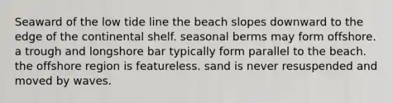 Seaward of the low tide line the beach slopes downward to the edge of the continental shelf. seasonal berms may form offshore. a trough and longshore bar typically form parallel to the beach. the offshore region is featureless. sand is never resuspended and moved by waves.