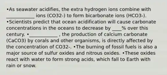 •As seawater acidifies, the extra hydrogen ions combine with ____________ ions (CO32-) to form bicarbonate ions (HCO3-). •Scientists predict that ocean acidification will cause carbonate concentrations in the oceans to decrease by ____% over this century. •____________ , the production of calcium carbonate (CaCO3) by corals and other organisms, is directly affected by the concentration of CO32-. •The burning of fossil fuels is also a major source of sulfur oxides and nitrous oxides. •These oxides react with water to form strong acids, which fall to Earth with rain or snow.