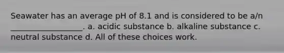 Seawater has an average pH of 8.1 and is considered to be a/n __________________. a. acidic substance b. alkaline substance c. neutral substance d. All of these choices work.