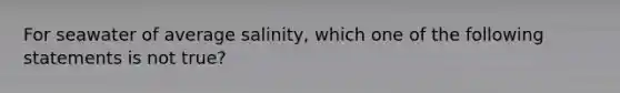 For seawater of average salinity, which one of the following statements is not true?