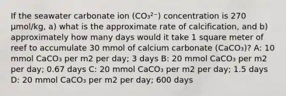 If the seawater carbonate ion (CO₃²⁻) concentration is 270 µmol/kg, a) what is the approximate rate of calcification, and b) approximately how many days would it take 1 square meter of reef to accumulate 30 mmol of calcium carbonate (CaCO₃)? A: 10 mmol CaCO₃ per m2 per day; 3 days B: 20 mmol CaCO₃ per m2 per day; 0.67 days C: 20 mmol CaCO₃ per m2 per day; 1.5 days D: 20 mmol CaCO₃ per m2 per day; 600 days