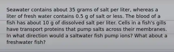 Seawater contains about 35 grams of salt per liter, whereas a liter of fresh water contains 0.5 g of salt or less. The blood of a fish has about 10 g of dissolved salt per liter. Cells in a fish's gills have transport proteins that pump salts across their membranes. In what direction would a saltwater fish pump ions? What about a freshwater fish?