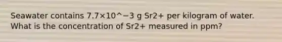 Seawater contains 7.7×10^−3 g Sr2+ per kilogram of water. What is the concentration of Sr2+ measured in ppm?