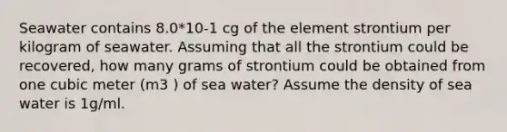 Seawater contains 8.0*10-1 cg of the element strontium per kilogram of seawater. Assuming that all the strontium could be recovered, how many grams of strontium could be obtained from one cubic meter (m3 ) of sea water? Assume the density of sea water is 1g/ml.