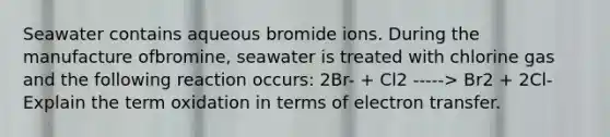 Seawater contains aqueous bromide ions. During the manufacture ofbromine, seawater is treated with chlorine gas and the following reaction occurs: 2Br- + Cl2 -----> Br2 + 2Cl- Explain the term oxidation in terms of <a href='https://www.questionai.com/knowledge/kzP6QOcY63-electron-transfer' class='anchor-knowledge'>electron transfer</a>.