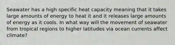 Seawater has a high specific heat capacity meaning that it takes large amounts of energy to heat it and it releases large amounts of energy as it cools. In what way will the movement of seawater from tropical regions to higher latitudes via ocean currents affect climate?