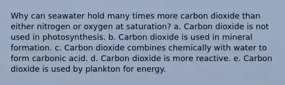 Why can seawater hold many times more carbon dioxide than either nitrogen or oxygen at saturation? a. Carbon dioxide is not used in photosynthesis. b. Carbon dioxide is used in mineral formation. c. Carbon dioxide combines chemically with water to form carbonic acid. d. Carbon dioxide is more reactive. e. Carbon dioxide is used by plankton for energy.