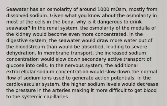 Seawater has an osmolarity of around 1000 mOsm, mostly from dissolved sodium. Given what you know about the osmolarity in most of the cells in the body, why is it dangerous to drink seawater? In the renal system, the osmolarity of the medulla of the kidney would become even more concentrated. In the digestive system, the seawater would draw more water out of the bloodstream than would be absorbed, leading to severe dehydration. In membrane transport, the increased sodium concentration would slow down secondary active transport of glucose into cells. In the nervous system, the additional extracellular sodium concentration would slow down the normal flow of sodium ions used to generate action potentials. In the cardiovascular system, the higher sodium levels would decrease the pressure in the arteries making it more difficult to get blood to the systemic capillaries.