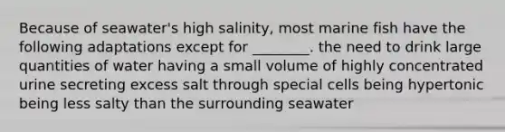 Because of seawater's high salinity, most marine fish have the following adaptations except for ________. the need to drink large quantities of water having a small volume of highly concentrated urine secreting excess salt through special cells being hypertonic being less salty than the surrounding seawater