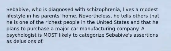 Sebabive, who is diagnosed with schizophrenia, lives a modest lifestyle in his parents' home. Nevertheless, he tells others that he is one of the richest people in the United States and that he plans to purchase a major car manufacturing company. A psychologist is MOST likely to categorize Sebabive's assertions as delusions of: