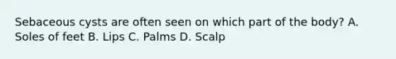 Sebaceous cysts are often seen on which part of the body? A. Soles of feet B. Lips C. Palms D. Scalp