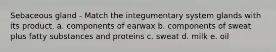 Sebaceous gland - Match the integumentary system glands with its product. a. components of earwax b. components of sweat plus fatty substances and proteins c. sweat d. milk e. oil