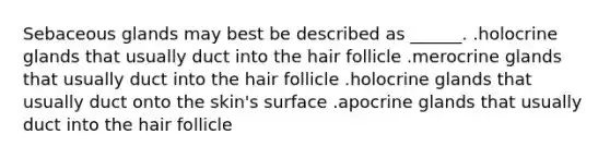 Sebaceous glands may best be described as ______. .holocrine glands that usually duct into the hair follicle .merocrine glands that usually duct into the hair follicle .holocrine glands that usually duct onto the skin's surface .apocrine glands that usually duct into the hair follicle